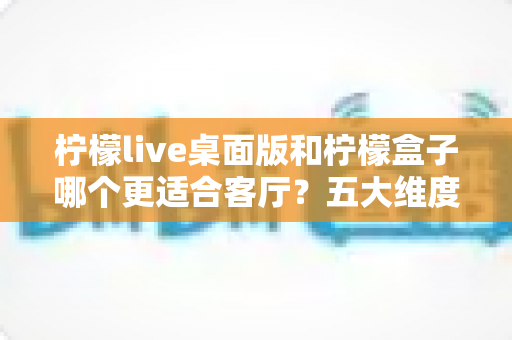 柠檬live桌面版和柠檬盒子哪个更适合客厅?五大维度对比助你选出家庭观影最优解 柠檬live桌面版和柠檬盒子哪个更适合客厅?五大维度对比助你选出家庭观影最优解