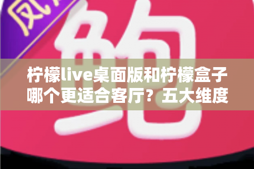 柠檬live桌面版和柠檬盒子哪个更适合客厅?五大维度对比助你选出家庭观影最优解 柠檬live桌面版和柠檬盒子哪个更适合客厅?五大维度对比助你选出家庭观影最优解