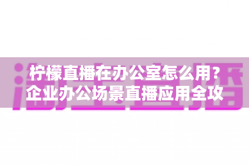柠檬直播在办公室怎么用？企业办公场景直播应用全攻略