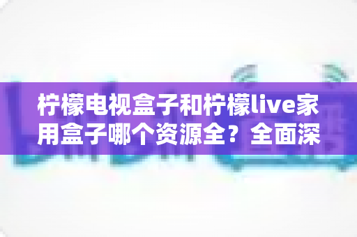 柠檬电视盒子和柠檬live家用盒子哪个资源全?全面深度对比评测,帮你选出最适合家庭观影的电视盒子 柠檬电视盒子和柠檬live家用盒子哪个资源全?全面深度对比评测,帮你选出最适合家庭观影的电视盒子