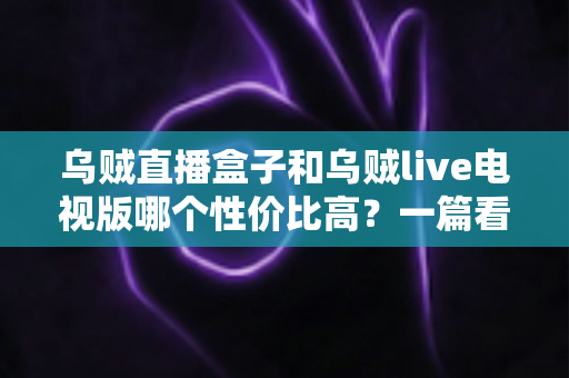 乌贼直播盒子和乌贼live电视版哪个性价比高？一篇看懂差异的省钱选购指南