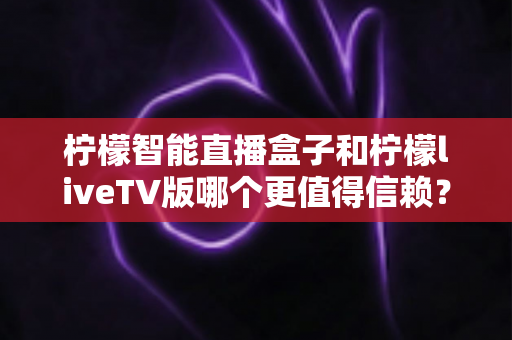 柠檬智能直播盒子和柠檬liveTV版哪个更值得信赖？全面对比评测与选购指南