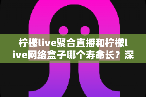 柠檬live聚合直播和柠檬live网络盒子哪个寿命长？深度对比分析与选购指南