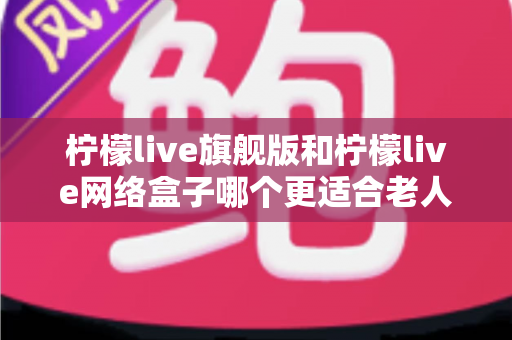 柠檬live旗舰版和柠檬live网络盒子哪个更适合老人用？2025最新选购指南与深度对比分析