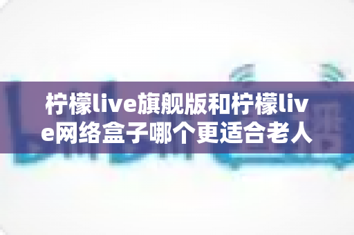柠檬live旗舰版和柠檬live网络盒子哪个更适合老人用？2025最新选购指南与深度对比分析
