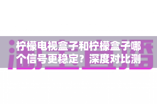 柠檬电视盒子和柠檬盒子哪个信号更稳定?深度对比测评助您选对不踩坑 柠檬电视盒子和柠檬盒子哪个信号更稳定?深度对比测评助您选对不踩坑
