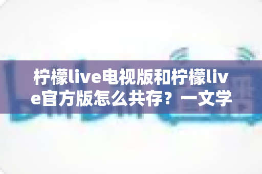 柠檬live电视版和柠檬live官方版怎么共存？一文学会双版本安装与搭配使用技巧