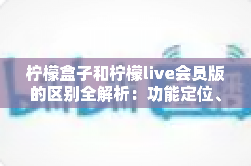 柠檬盒子和柠檬live会员版的区别全解析:功能定位、收费模式与使用体验深度对比,一文帮你选对不踩坑 柠檬盒子和柠檬live会员版的区别全解析:功能定位、收费模式与使用体验深度对比,一文帮你选对不踩坑