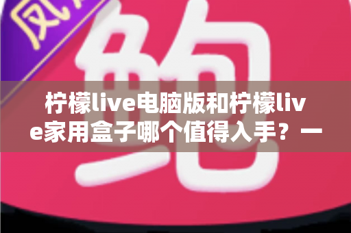 柠檬live电脑版和柠檬live家用盒子哪个值得入手?一篇看懂差异与选购指南 柠檬live电脑版和柠檬live家用盒子哪个值得入手?一篇看懂差异与选购指南
