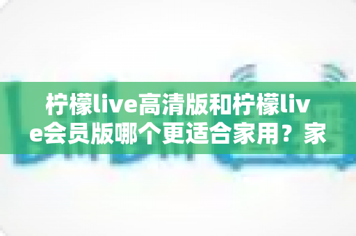 柠檬live高清版和柠檬live会员版哪个更适合家用?家庭观影选版全攻略,帮你一次选对不踩坑 柠檬live高清版和柠檬live会员版哪个更适合家用?家庭观影选版全攻略,帮你一次选对不踩坑