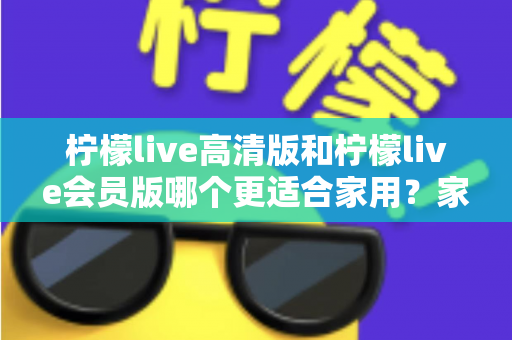 柠檬live高清版和柠檬live会员版哪个更适合家用?家庭观影选版全攻略,帮你一次选对不踩坑 柠檬live高清版和柠檬live会员版哪个更适合家用?家庭观影选版全攻略,帮你一次选对不踩坑