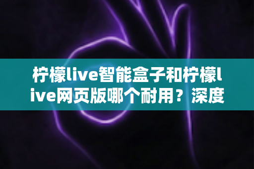 柠檬live智能盒子和柠檬live网页版哪个耐用?深度对比分析与选购建议 柠檬live智能盒子和柠檬live网页版哪个耐用?深度对比分析与选购建议
