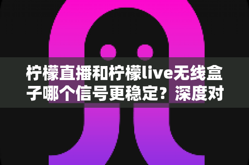 柠檬直播和柠檬live无线盒子哪个信号更稳定？深度对比帮你选对观影方案