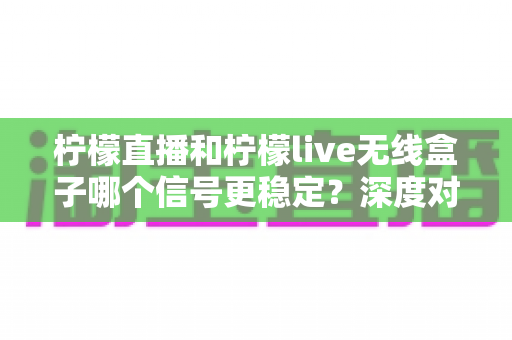 柠檬直播和柠檬live无线盒子哪个信号更稳定？深度对比帮你选对观影方案