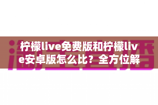 柠檬live免费版和柠檬live安卓版怎么比？全方位解析与选择指南
