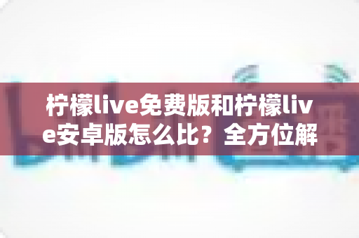 柠檬live免费版和柠檬live安卓版怎么比？全方位解析与选择指南
