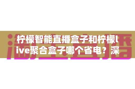 柠檬智能直播盒子和柠檬live聚合盒子哪个省电?深度功耗对比与省电使用全攻略 柠檬智能直播盒子和柠檬live聚合盒子哪个省电?深度功耗对比与省电使用全攻略