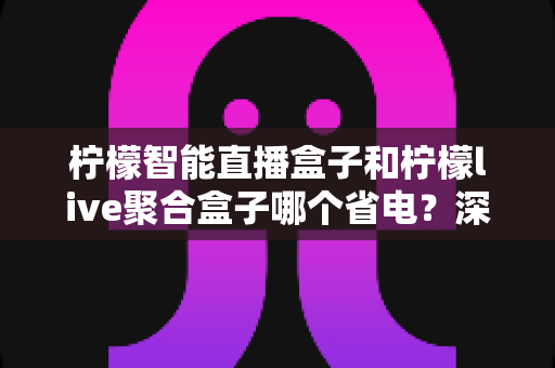 柠檬智能直播盒子和柠檬live聚合盒子哪个省电?深度功耗对比与省电使用全攻略 柠檬智能直播盒子和柠檬live聚合盒子哪个省电?深度功耗对比与省电使用全攻略