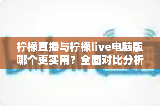 柠檬直播与柠檬live电脑版哪个更实用？全面对比分析帮你找到最佳选择