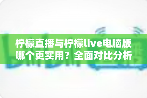 柠檬直播与柠檬live电脑版哪个更实用？全面对比分析帮你找到最佳选择