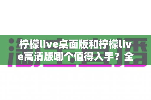柠檬live桌面版和柠檬live高清版哪个值得入手？全方位对比评测助你轻松决策