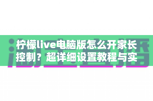 柠檬live电脑版怎么开家长控制?超详细设置教程与实用避坑指南 柠檬live电脑版怎么开家长控制?超详细设置教程与实用避坑指南