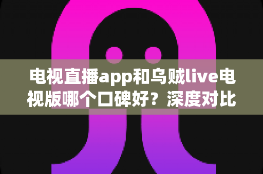 电视直播app和乌贼live电视版哪个口碑好?深度对比评测与实用选购指南 电视直播app和乌贼live电视版哪个口碑好?深度对比评测与实用选购指南