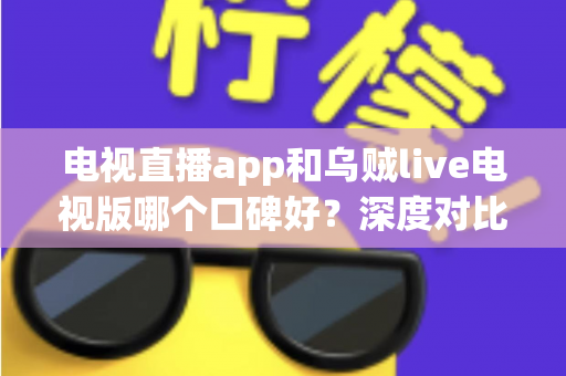 电视直播app和乌贼live电视版哪个口碑好?深度对比评测与实用选购指南 电视直播app和乌贼live电视版哪个口碑好?深度对比评测与实用选购指南
