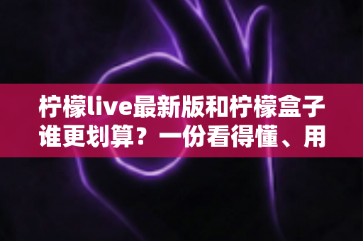 柠檬live最新版和柠檬盒子谁更划算？一份看得懂、用得上的深度对比指南