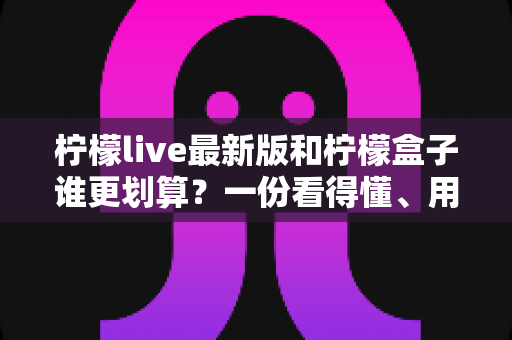 柠檬live最新版和柠檬盒子谁更划算？一份看得懂、用得上的深度对比指南