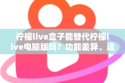柠檬live盒子能替代柠檬live电脑版吗？功能差异、适用场景与选择建议全解析