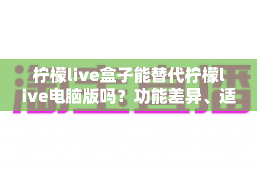 柠檬live盒子能替代柠檬live电脑版吗？功能差异、适用场景与选择建议全解析