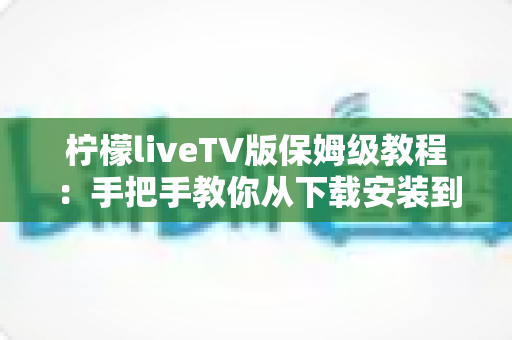 柠檬liveTV版保姆级教程：手把手教你从下载安装到流畅观看，新手也能一次成功