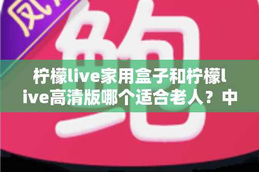 柠檬live家用盒子和柠檬live高清版哪个适合老人?中老年用户选购全攻略与深度对比分析 柠檬live家用盒子和柠檬live高清版哪个适合老人?中老年用户选购全攻略与深度对比分析