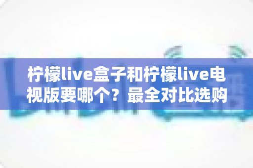 柠檬live盒子和柠檬live电视版要哪个?最全对比选购指南一次讲清楚 柠檬live盒子和柠檬live电视版要哪个?最全对比选购指南一次讲清楚