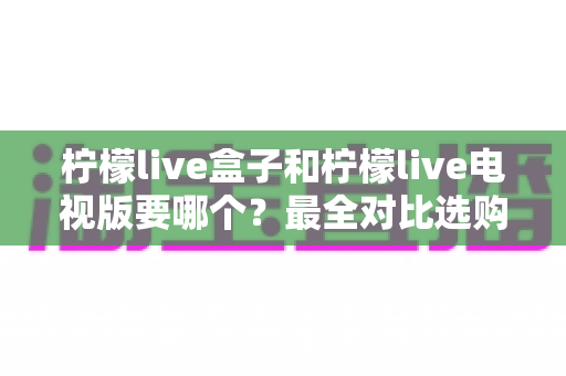 柠檬live盒子和柠檬live电视版要哪个?最全对比选购指南一次讲清楚 柠檬live盒子和柠檬live电视版要哪个?最全对比选购指南一次讲清楚
