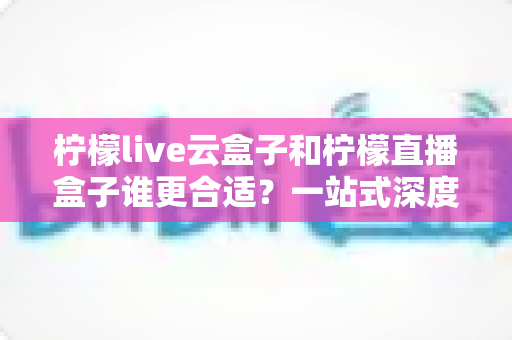 柠檬live云盒子和柠檬直播盒子谁更合适？一站式深度对比帮你选对直播设备