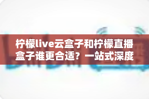 柠檬live云盒子和柠檬直播盒子谁更合适？一站式深度对比帮你选对直播设备