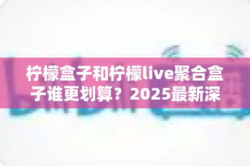 柠檬盒子和柠檬live聚合盒子谁更划算?2025最新深度对比评测与避坑选购指南 柠檬盒子和柠檬live聚合盒子谁更划算?2025最新深度对比评测与避坑选购指南