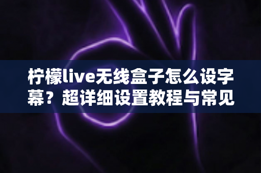 柠檬live无线盒子怎么设字幕？超详细设置教程与常见问题全解析
