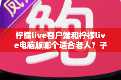 柠檬live客户端和柠檬live电脑版哪个适合老人?子女必读的长辈观看设备选择全攻略 柠檬live客户端和柠檬live电脑版哪个适合老人?子女必读的长辈观看设备选择全攻略
