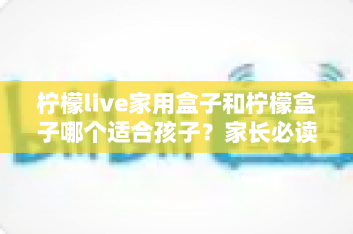 柠檬live家用盒子和柠檬盒子哪个适合孩子？家长必读的选购对比指南与实用建议
