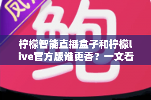 柠檬智能直播盒子和柠檬live官方版谁更香？一文看懂硬件与软件的全方位对比评测