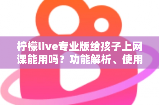 柠檬live专业版给孩子上网课能用吗？功能解析、使用指南与家长必读建议