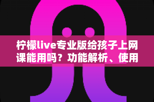 柠檬live专业版给孩子上网课能用吗？功能解析、使用指南与家长必读建议