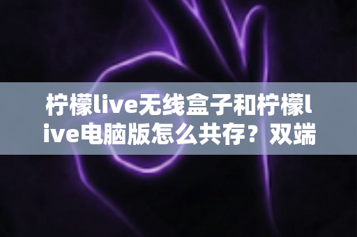 柠檬live无线盒子和柠檬live电脑版怎么共存?双端设备协同使用完整指南 柠檬live无线盒子和柠檬live电脑版怎么共存?双端设备协同使用完整指南