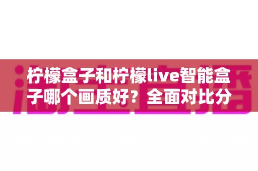 柠檬盒子和柠檬live智能盒子哪个画质好？全面对比分析助你选对设备