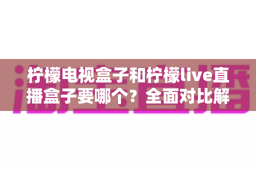 柠檬电视盒子和柠檬live直播盒子要哪个?全面对比解析帮你找到最适合的选择 柠檬电视盒子和柠檬live直播盒子要哪个?全面对比解析帮你找到最适合的选择