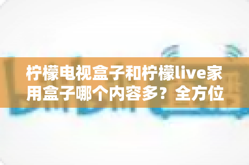 柠檬电视盒子和柠檬live家用盒子哪个内容多?全方位深度对比评测帮你选对不选贵 柠檬电视盒子和柠檬live家用盒子哪个内容多?全方位深度对比评测帮你选对不选贵