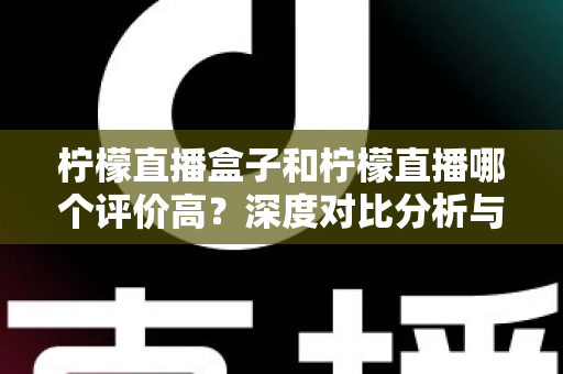 柠檬直播盒子和柠檬直播哪个评价高？深度对比分析与选择指南